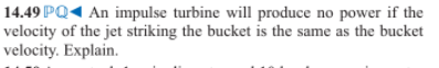 14.49 PQ1 An impulse turbine will produce no power if the
velocity of the jet striking the bucket is the same as the bucket
velocity. Explain.
