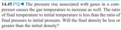 14.45 PQ1 The pressure rise associated with gases in a com-
pressor causes the gas temperature to increase as well. The ratio
of final temperature to initial temperature is less than the ratio of
final pressure to initial pressure. Will the final density be less or
greater than the initial density?
