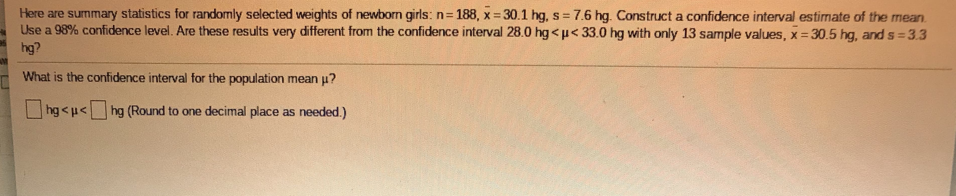Here are summary statistics for randomly selected weights of newborn girls: n 188, x 30.1 hg, s = 7.6 hg. Construct a confidence interval estimate of the mean.
Use a 98% confidence level. Are these results very different from the confidence interval 28.0 hg<u< 33.0 hg with only 13 sample values, x 30.5 hg, and s = 3.3
hg?
