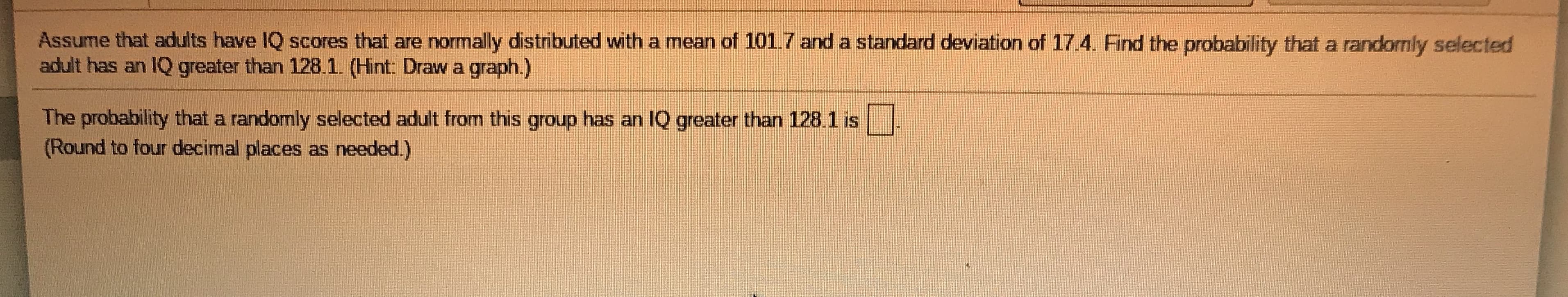 Assume that adults have IQ scores that are normally distributed with a mean of 101.7 and a standard deviation of 17.4. Find the probability that a randomly selected
adult has an IQ greater than 128.1. (Hint: Draw a graph.)
The probability that a randomly selected adult from this group has an IQ greater than 128.1 is
(Round to four decimal places as needed.)

