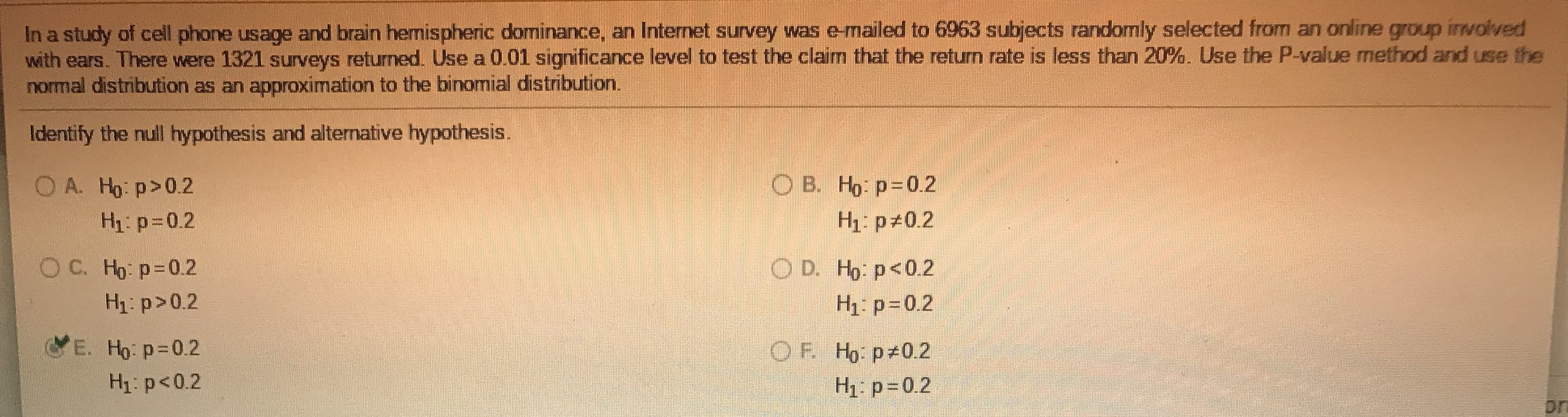 In a study of cell phone usage and brain hemispheric dominance, an Internet survey was e-mailed to 6963 subjects randomly selected from an online group inwolved
with ears. There were 1321 surveys returned. Use a 0.01 significance level to test the claim that the return rate is less than 20%. Use the P-value method and use the
normal distribution as an approximation to the binomial distribution.
