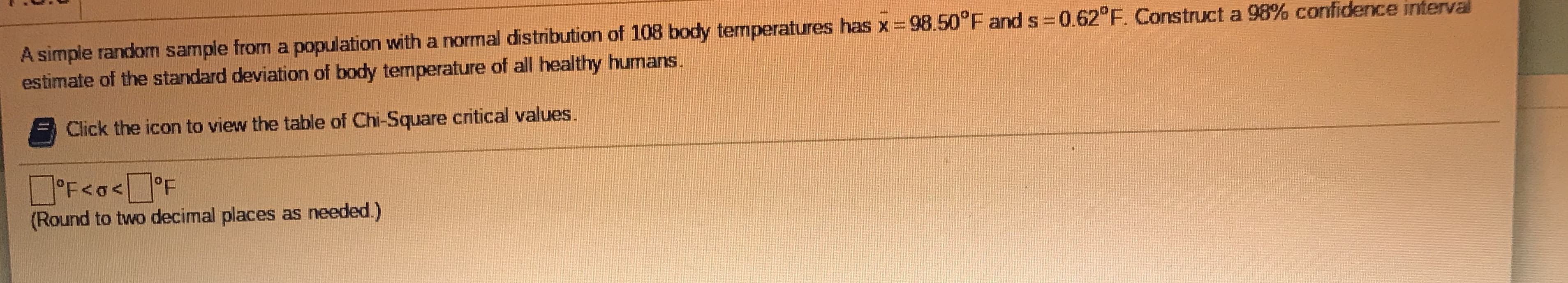 A simple random sample from a population with a normal distribution of 108 body temperatures has x= 98.50 F and s 0.62°F. Construct a 98% confidence interval
estimate of the standard deviation of body temperature of all healthy humans.
Click the icon to view the table of Chi-Square critical values.
O'F<a<°F
(Round to two decimal places as needed.)
