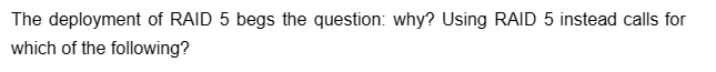 The deployment of RAID 5 begs the question: why? Using RAID 5 instead calls for
which of the following?