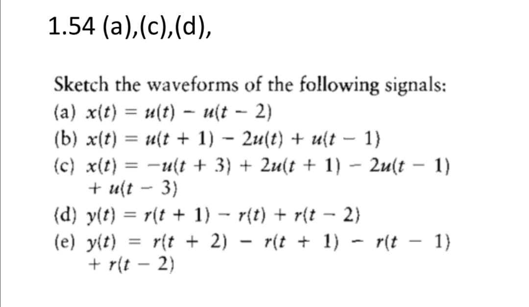 1.54 (a),(c),(d),
Sketch the waveforms of the following signals:
(a) x(t) = u(t) – u(t – 2)
(b) x(t) = u(t + 1) – 2u(t) + u{t – 1}
(c) x(t) = -u(t + 3} + 2u(t + 1) – 2u(t – 1)
+ u(t – 3)
(d) y(t) = r(t + 1) – r{t) + r{t – 2)
(e) y{t) = r{t + 2) – r(t + 1) - r(t – 1}
+ r(t – 2)
%3D
|
