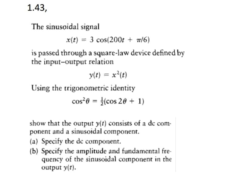 1.43,
The sinusoidal signal
x(t) :
= 3 cos(200t + m/6)
is passed through a square-law device defined by
the input-output relation
y{t) = x'(t)
Using the trigonometric identity
cos²0 = (cos 20 + 1)
%3D
show that the output y(t) consists of a dc com-
ponent and a sinusoidal component.
(a) Specify the dc component.
(b) Specify the amplitude and fundamental fre-
quency of the sinusoidal component in the
output y(t).
