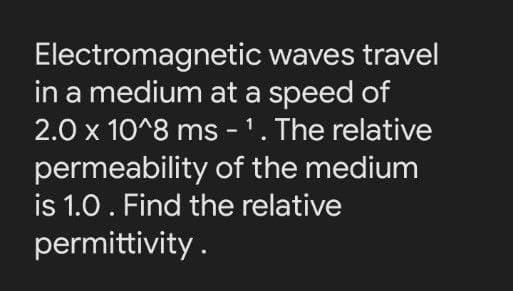 Electromagnetic waves travel
in a medium at a speed of
2.0 x 10^8 ms - 1. The relative
permeability of the medium
is 1.0. Find the relative
permittivity.
