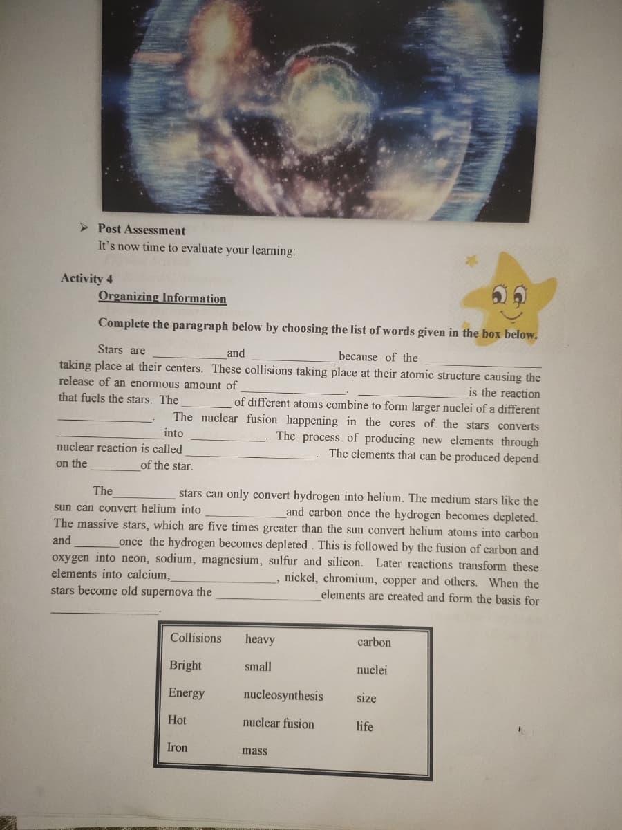 > Post Assessment
It's now time to evaluate your learning:
Activity 4
Organizing Information
Complete the paragraph below by choosing the list of words given in the box below.
Stars are
and
because of the
taking place at their centers. These collisions taking place at their atomic structure causing the
is the reaction
of different atoms combine to form larger nuclei of a different
The nuclear fusion happening in the cores of the stars converts
release of an enormous amount of
that fuels the stars. The
The process of producing new elements through
The elements that can be produced depend
into
nuclear reaction is called
on the
of the star.
The
stars can only convert hydrogen into helium. The medium stars like the
and carbon once the hydrogen becomes depleted.
The massive stars, which are five times greater than the sun convert helium atoms into carbon
once the hydrogen becomes depleted. This is followed by the fusion of carbon and
oxygen into neon, sodium, magnesium, sulfur and silicon. Later reactions transform these
, nickel, chromium, copper and others. When the
elements are created and form the basis for
sun can convert helium into
and
elements into calcium,
stars become old supernova the
Collisions
heavy
carbon
Bright
small
nuclei
Energy
nucleosynthesis
size
Hot
nuclear fusion
life
Iron
mass
