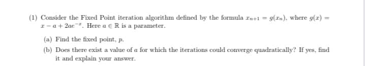 Consider the Fixed Point iteration algorithm defined by the formula zn+1 = 9(In), where g(z) :
I – a + 2ae¯². Here a € R is a parameter.
(a) Find the fixed point, p.
(b) Does there exist a value of a for which the iterations could converge quadratically? If yes, find
it and explain your answer.
