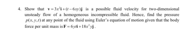 4. Show that v= 3x²i +(! – 6xy)j is a possible fluid velocity for two-dimensional
unsteady flow of a homogeneous incompressible fluid. Hence, find the pressure
p(x, y,1) at any point of the fluid using Euler's equation of motion given that the body
force per unit mass is F = 6yti +18x²yj.
