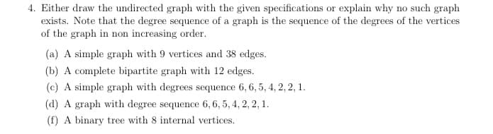 4. Either draw the undirected graph with the given specifications or explain why no such graph
exists. Note that the degree sequence of a graph is the sequence of the degrees of the vertices
of the graph in non increasing order.
(a) A simple graph with 9 vertices and 38 edges.
(b) A complete bipartite graph with 12 edges.
(c) A simple graph with degrees sequence 6,6, 5, 4, 2, 2, 1.
(d) A graph with degree sequence 6,6, 5, 4, 2, 2, 1.
(f) A binary tree with 8 internal vertices.
