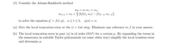 O Consider the Adams-Bashforth method
wo = a; wi = a1;
wi+1 = w; + [3f(t, w;) - f(i-1, w-1)]
to solve the equation y = f(t, y), ast< b, y(a) = a.
O Give the local truncation error at the (i +1)st step. Eliminate any reference to f in your answer.
OThe local truncation error in part (a) is of order O(hP) for a certain p. By expanding the terms in
the numerator in suitable Taylor polynomials (or some other way) simplify the local truntion error
and determine p.
