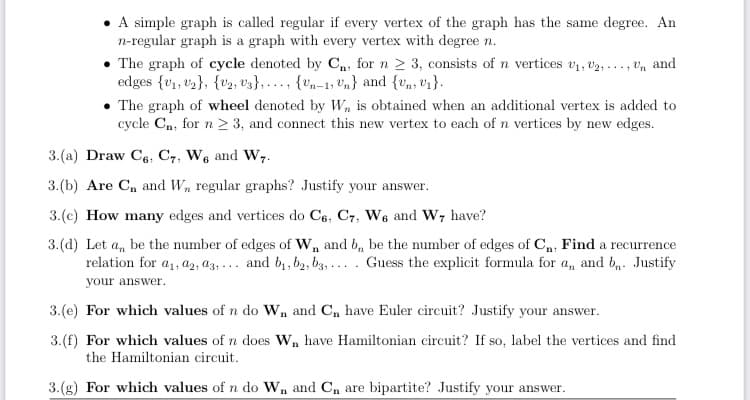 • A simple graph is called regular if every vertex of the graph has the same degree. An
n-regular graph is a graph with every vertex with degree n.
• The graph of cycle denoted by Cn, for n 2 3, consists of n vertices v1, v2, .. , vn and
edges {v1, v3}, {v2, vz}, ..., {vn-1; 'n} and {v,, v1}.
• The graph of wheel denoted by W, is obtained when an additional vertex is added to
cycle Cn, for n > 3, and connect this new vertex to each of n vertices by new edges.
3.(a) Draw C6, C7, We and W,.
3.(b) Are C, and W, regular graphs? Justify your answer.
3.(c) How many edges and vertices do Ce, C7, We and W, have?
3.(d) Let a, be the number of edges of W, and b, be the number of edges of C,, Find a recurrence
relation for a, az, az, ... and b1, b2, b3, ... . Guess the explicit formula for a, and b,. Justify
your answer.
3.(e) For which values of n do W, and C, have Euler circuit? Justify your answer.
3.(f) For which values of n does W, have Hamiltonian circuit? If so, label the vertices and find
the Hamiltonian circuit.
3.(g) For which values of n do Wn and Cn are bipartite? Justify your answer.
