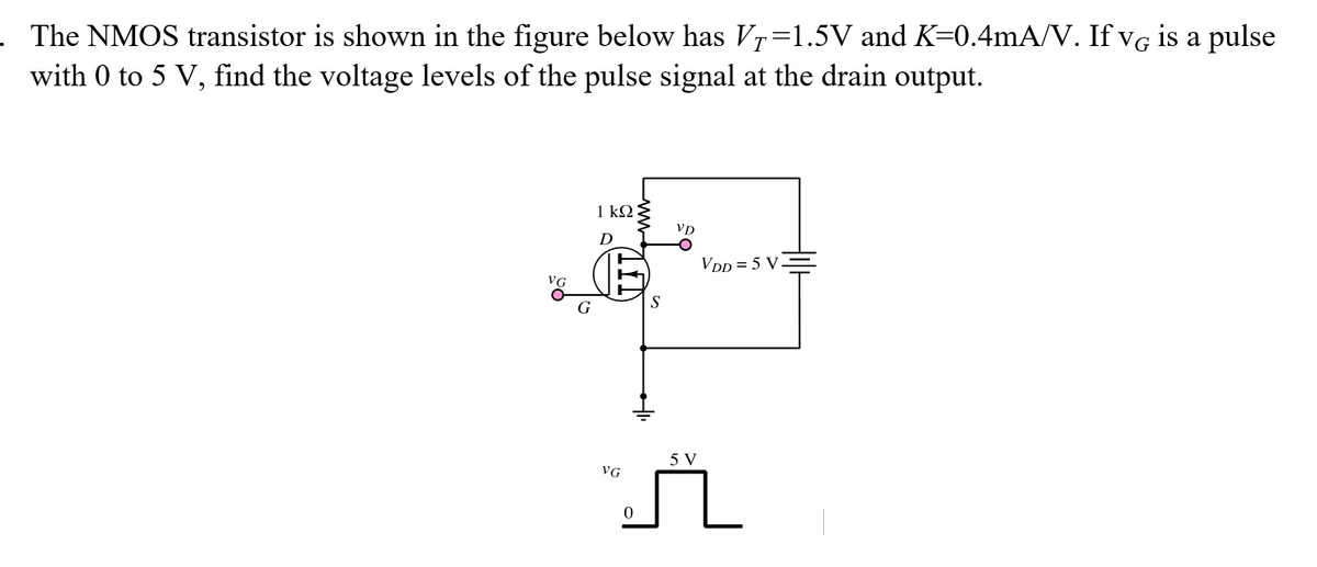 . The NMOS transistor is shown in the figure below has Vr=1.5V and K=0.4mA/V. If vg is a pulse
with 0 to 5 V, find the voltage levels of the pulse signal at the drain output.
1 k2
D
VDD = 5 V
VG
S
5 V
VG
ww-
