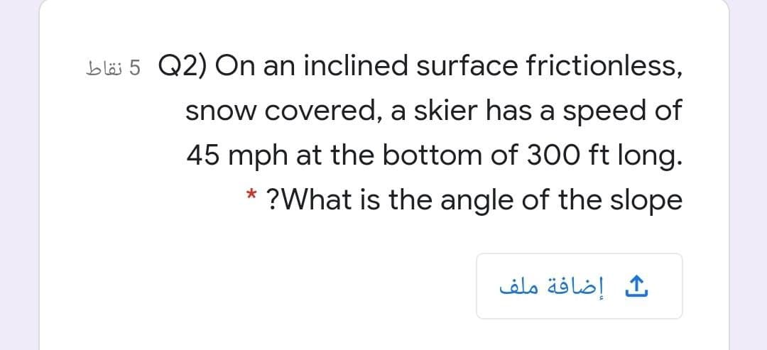 bläs 5 Q2) On an inclined surface frictionless,
snow covered, a skier has a speed of
45 mph at the bottom of 300 ft long.
* ?What is the angle of the slope
إضافة ملف
