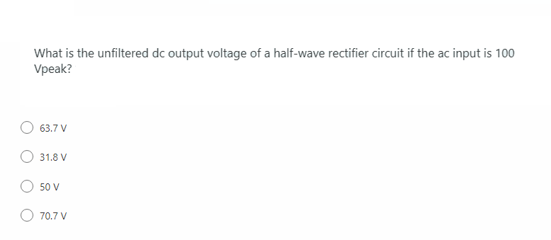 What is the unfiltered dc output voltage of a half-wave rectifier circuit if the ac input is 100
Vpeak?
63.7 V
31.8 V
50 V
70.7 V
