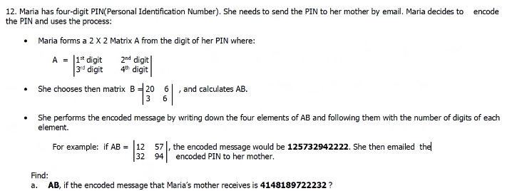 encode
12. Maria has four-digit PIN(Personal Identification Number). She needs to send the PIN to her mother by email. Maria decides to
the PIN and uses the process:
Maria forms a 2 X 2 Matrix A from the digit of her PIN where:
A = |1* digit
|3d digit
2nd digit
4h digit
She chooses then matrix B 20 6
and calculates AB.
3
6
She performs the encoded message by writing down the four elements of AB and following them with the number of digits of each
element.
57|, the encoded message would be 125732942222. She then emailed the
32
94 encoded PIN to her mother.
For example: if AB = 12
Find:
a. AB, if the encoded message that Maria's mother receives is 4148189722232 ?
