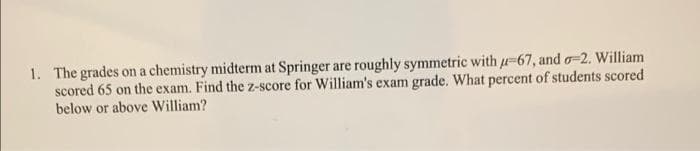 1. The grades on a chemistry midterm at Springer are roughly symmetric with -67, and o=2. William
scored 65 on the exam. Find the z-score for William's exam grade. What percent of students scored
below or above William?
