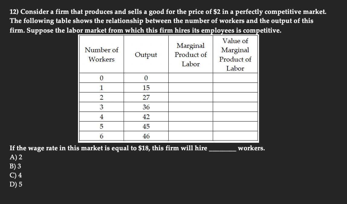 12) Consider a firm that produces and sells a good for the price of $2 in a perfectly competitive market.
The following table shows the relationship between the number of workers and the output of this
firm. Suppose the labor market from which this firm hires its employees is competitive.
Value of
Marginal
Marginal
Product of
Number of
Output
Product of
Workers
Labor
Labor
15
2
27
3
36
4
42
5
45
6
46
If the wage rate in this market is equal to $18, this firm will hire
A) 2
В) 3
C) 4
D) 5
workers.

