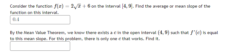 Consider the function f(x) = 2/T + 6 on the interval [4, 9]. Find the average or mean slope of the
function on this interval.
0.4
By the Mean Value Theorem, we know there exists a c in the open interval (4, 9) such that f'(c) is equal
to this mean slope. For this problem, there is only one c that works. Find it.
