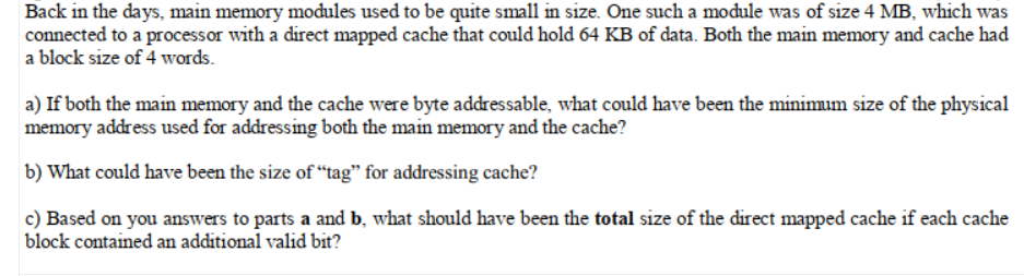 Back in the days, main memory modules used to be quite small in size. One such a module was of size 4 MB, which was
connected to a processor with a direct mapped cache that could hold 64 KB of data. Both the main memory and cache had
a block size of 4 words.
a) If both the main memory and the cache were byte addressable, what could have been the minimum size of the physical
memory address used for addressing both the main memory and the cache?
b) What could have been the size of “tag" for addressing cache?
c) Based on you answers to parts a and b, what should have been the total size of the direct mapped cache if each cache
block contained an additional valid bit?
