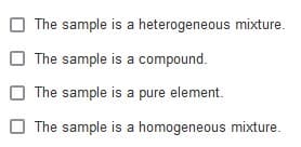 The sample is a heterogeneous mixture.
The sample is a compound.
The sample is a pure element.
The sample is a homogeneous mixture.

