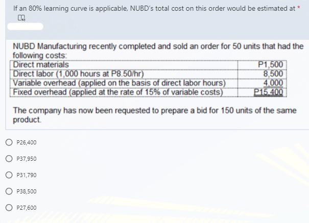 If an 80% learning curve is applicable, NUBD's total cost on this order would be estimated at *
NUBD Manufacturing recently completed and sold an order for 50 units that had the
following costs:
Direct materials
Direct labor (1,000 hours at P8.50/hr)
Variable overhead (applied on the basis of direct labor hours)
Fixed overhead (applied at the rate of 15% of variable costs)
P1,500
8,500
4,000
P15.400
The company has now been requested to prepare a bid for 150 units of the same
product.
O P26,400
O P37,950
O P31,790
O P38,500
O P27,600
