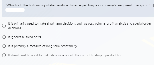 Which of the following statements is true regarding a company's segment margin? *
It is primarily used to make short-term decisions such as cost-volume-profit analysis and special order
decisions.
O It ignores all fixed costs.
O It is primarily a measure of long term profitability.
O It should not be used to make decisions on whether or not to drop a product line.
