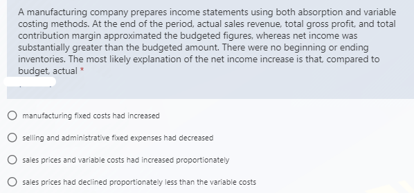 A manufacturing company prepares income statements using both absorption and variable
costing methods. At the end of the period, actual sales revenue, total gross profit, and total
contribution margin approximated the budgeted figures, whereas net income was
substantially greater than the budgeted amount. There were no beginning or ending
inventories. The most likely explanation of the net income increase is that, compared to
budget, actual *
O manufacturing fixed costs had increased
O selling and administrative fixed expenses had decreased
O sales prices and variable costs had increased proportionately
O sales prices had declined proportionately less than the variable costs
