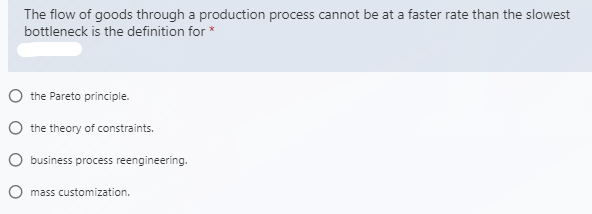 The flow of goods through a production process cannot be at a faster rate than the slowest
bottleneck is the definition for *
O the Pareto principle.
O the theory of constraints.
O business process reengineering.
O mass customization.
