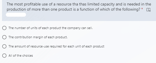 The most profitable use of a resource tha thas limited capacity and is needed in the
production of more than one product is a function of which of the following? *
O The number of units of each product the company can sell.
O The contribution margin of each product.
O The amount of resource-use required for each unit of each product
O All of the choices
