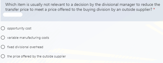 Which item is usually not relevant to a decision by the divisional manager to reduce the
transfer price to meet a price offered to the buying division by an outside supplier? *
O opportunity cost
O variable manufacturing costs
O fixed divisional overhead
O the price offered by the outside supplier
