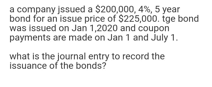 a company jssued a $200,000, 4%, 5 year
bond for an issue price of $225,000. tge bond
was issued on Jan 1,2020 and coupon
payments are made on Jan 1 and July 1.
what is the journal entry to record the
issuance of the bonds?
