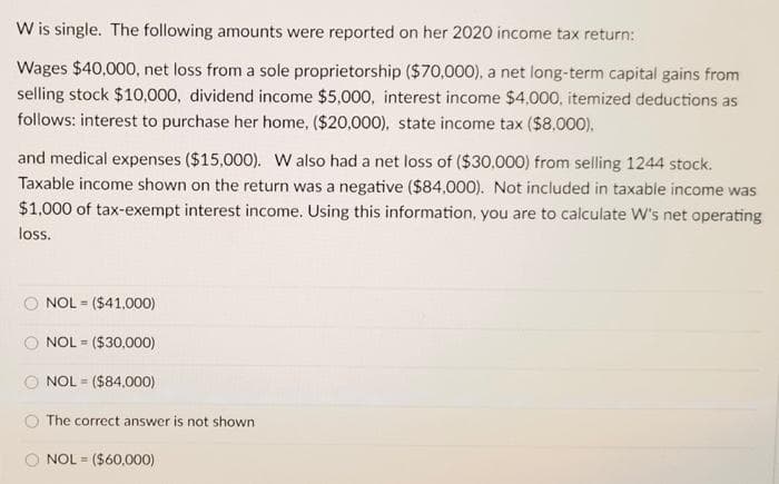 W is single. The following amounts were reported on her 2020 income tax return:
Wages $40,000, net loss from a sole proprietorship ($70,000), a net long-term capital gains from
selling stock $10,000, dividend income $5,000, interest income $4,000, itemized deductions as
follows: interest to purchase her home, ($20,000), state income tax ($8,000).
and medical expenses ($15,000). W also had a net loss of ($30,000) from selling 1244 stock.
Taxable income shown on the return was a negative ($84,000). Not included in taxable income was
$1,000 of tax-exempt interest income. Using this information, you are to calculate W's net operating
loss.
NOL = ($41,000)
%3D
NOL = ($30,000)
NOL = ($84,000)
The correct answer is not shown
NOL = ($60,000)
