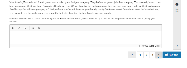 Your friends, Femando and Amelia, each own a video game designer company. They both want you to join their company. You currently have a part-
time job making $8.00 per hour. Femando offers to pay you $15 per hour for the first month and then increase your hourly rate by $1.00 each month.
Amelia says she will start your pay at $8.00 per hour but she will increase your hourly rate by 10% each month. In order to make the best decision,
you decide to use the mathematics to choose the best offer based on the best hourly wage per month.
Now that we have looked at the different figures for Fernando and Amelia, which job would you take for the long run? Use mathematics to justify your
answer
BI UE E
0 / 10000 Word Limit
1 2 3
4
Review
