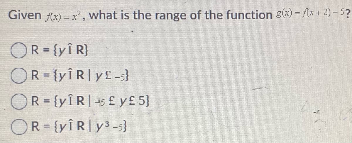 Given f(x) = x, what is the range of the function g(x) = (x+ 2) - 5?
OR = {yÎ R}
OR = {yÎR|y£-s}
OR = {yÎR|-5 £ y£5}
OR={yÎR|y3-s}
%3D
