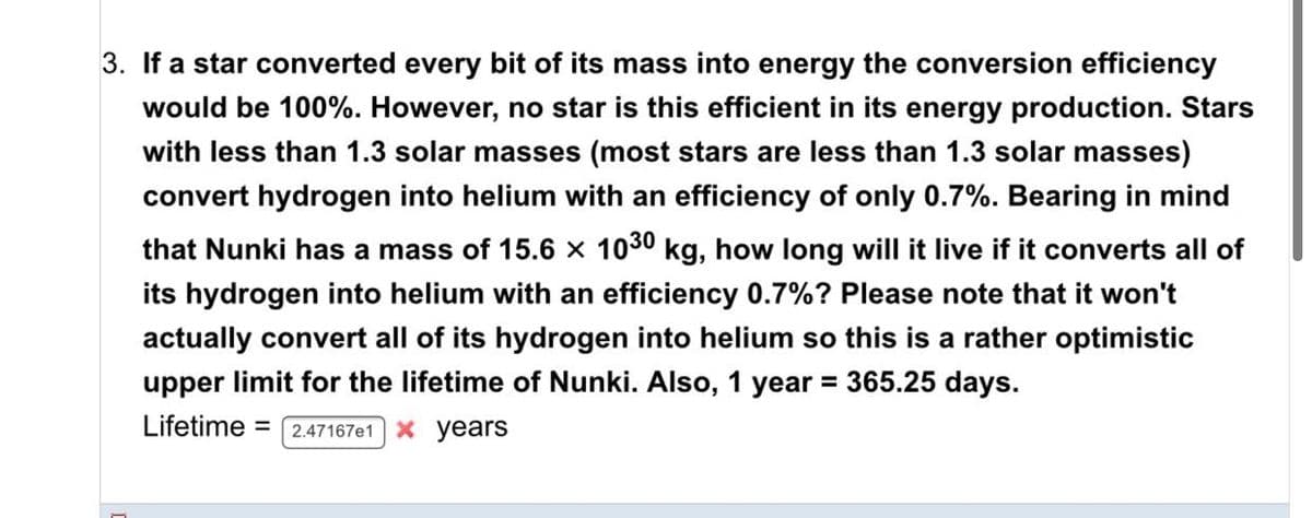3. If a star converted every bit of its mass into energy the conversion efficiency
would be 100%. However, no star is this efficient in its energy production. Stars
with less than 1.3 solar masses (most stars are less than 1.3 solar masses)
convert hydrogen into helium with an efficiency of only 0.7%. Bearing in mind
that Nunki has a mass of 15.6 x 1030 kg, how long will it live if it converts all of
its hydrogen into helium with an efficiency 0.7%? Please note that it won't
actually convert all of its hydrogen into helium so this is a rather optimistic
upper limit for the lifetime of Nunki. Also, 1 year
= 365.25 days.
Lifetime =
2.47167e1 X years
