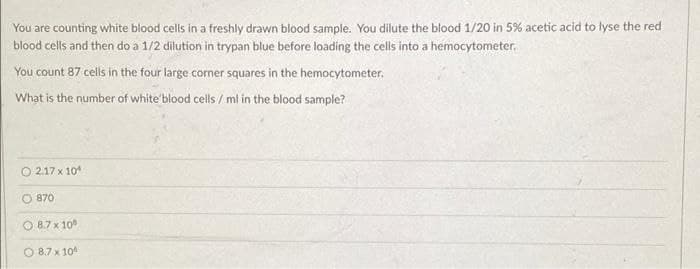 You are counting white blood cells in a freshly drawn blood sample. You dilute the blood 1/20 in 5% acetic acid to lyse the red
blood cells and then do a 1/2 dilution in trypan blue before loading the cells into a hemocytometer.
You count 87 cells in the four large corner squares in the hemocytometer.
What is the number of white blood cells / ml in the blood sample?
O 2.17 x 10
O 870
O 8.7 x 10
O 8.7 x 10
