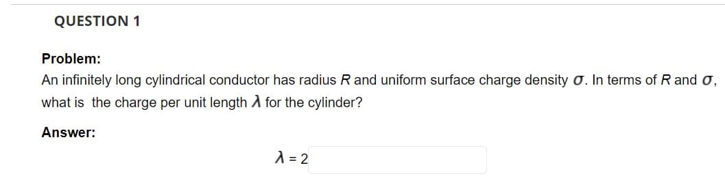 QUESTION 1
Problem:
An infinitely long cylindrical conductor has radius R and uniform surface charge density o. In terms of R and o,
what is the charge per unit length A for the cylinder?
Answer:
A = 2
