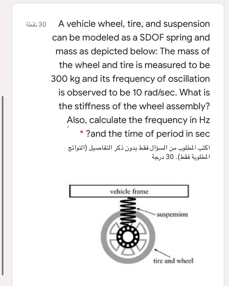 ibä 30
A vehicle wheel, tire, and suspension
can be modeled as a SDOF spring and
mass as depicted below: The mass of
the wheel and tire is measured to be
300 kg and its frequency of oscillation
is observed to be 10 rad/sec. What is
the stiffness of the wheel assembly?
Also, calculate the frequency in Hz
* ?and the time of period in sec
اكتب المطلوب من السؤال فقط بدون ذکر التفاصيل )النواتج
المطلوبة فقط(. 30 درجة
vchicle frame
-suspension
tire and wheel

