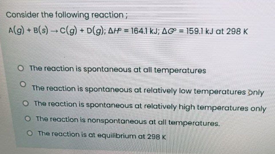 Consider the following reaction;
A(g) + B(s)→C(g) + D(g); AHP = 164.1 kJ; AG = 159.1 kJ at 298 K
O The reaction is spontaneous at all temperatures
The reaction is spontaneous at relatively low temperatures pnly
O The reaction is spontaneous at relatively high temperatures only
O The reaction is nonspontaneous at all temperatures.
O The reaction is at equilibrium at 298 K
