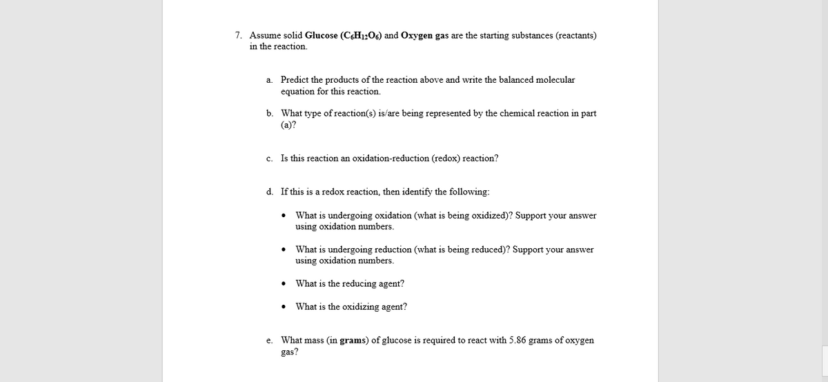 7. Assume solid Glucose (C6H12O6) and Oxygen gas are the starting substances (reactants)
in the reaction.
a. Predict the products of the reaction above and write the balanced molecular
equation for this reaction.
b. What type of reaction(s) is/are being represented by the chemical reaction in part
(a)?
c. Is this reaction an oxidation-reduction (redox) reaction?
d. If this is a redox reaction, then identify the following:
What is undergoing oxidation (what is being oxidized)? Support your answer
using oxidation numbers.
What is undergoing reduction (what is being reduced)? Support your answer
using oxidation numbers.
• What is the reducing agent?
What is the oxidizing agent?
e. What mass (in grams) of glucose is required to react with 5.86 grams of oxygen
gas?
