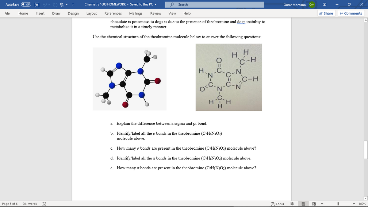 AutoSave O Of
Chemistry 1000 HOMEWORK - Saved to this PC -
O Search
Omar Montano OM
File
Home
Insert
Draw
Design
Layout
References
Mailings
Review
View
Help
A Share
P Comments
chocolate is poisonous to dogs is due to the presence of theobromine and dogs inability to
metabolize it in a timely manner.
Use the chemical structure of the theobromine molecule below to answer the following questions:
H H
C-N
I C-H
C-N
H.
'N'
o=C
H
a. Explain the difference between a sigma and pi bond.
b. Identify/label all the o bonds in the theobromine (CH&N4O2)
molecule above.
How many o bonds are present in the theobromine (C;H;N4O2) molecule above?
c.
d. Identify/label all the a bonds in the theobromine (CH&N4O2) molecule above.
e. How many z bonds are present in the theobromine (C:H&N4O2) molecule above?
Page 5 of 6
901 words
D Focus
100%
