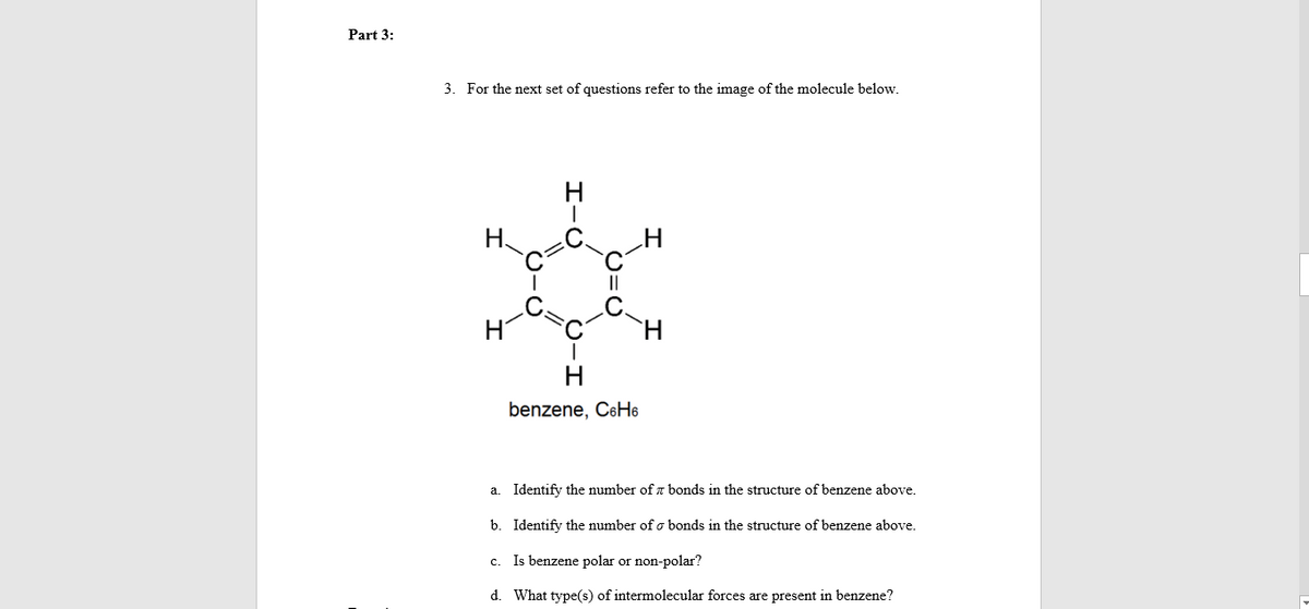 Part 3:
3. For the next set of questions refer to the image of the molecule below.
benzene, C6H6
a. Identify the number of z bonds in the structure of benzene above.
b. Identify the number of o bonds in the structure of benzene above.
c. Is benzene polar or non-polar?
d. What type(s) of intermolecular forces are present in benzene?
I-Ú
