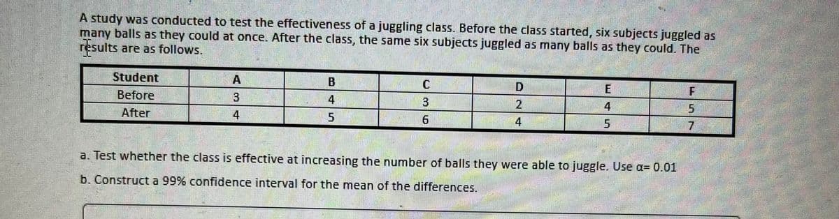 A study was conducted to test the effectiveness of a juggling class. Before the class started, six subjects juggled as
many balls as they could at once. After the class, the same six subjects juggled as many balls as they could. The
results are as follows.
Student
A
B
C
D
E
F
Before
3
4
3
4
5
After
4
5
6
4
7
a. Test whether the class is effective at increasing the number of balls they were able to juggle. Use a= 0.01
b. Construct a 99% confidence interval for the mean of the differences.