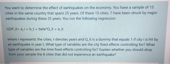 You want to determine the effect of earthquakes on the economy. You have a sample of 15
cities in the same country that spans 25 years. Of these 15 cities, 7 have been struck by major
earthquakes during these 25 years. You run the following regression:
GDP it= a_i + b_t + beta*Q_it + eit
where i represents the cities, t denotes years and Q it is a dummy that equals 1 if city i is hit by
an earthquake in year t. What type of variables are the city fixed effects controlling for? What
type of variables are the time fixed effects controlling for? Explain whether you should drop
from your sample the 8 cities that did not experience an earthquake?
