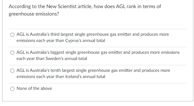 According to the New Scientist article, how does AGL rank in terms of
greenhouse emissions?
O AGL is Australia's third largest single greenhouse gas emitter and produces more
emissions each year than Cyprus's annual total
O AGL is Australia's biggest single greenhouse gas emitter and produces more emissions
each year than Sweden's annual total
O AGL is Australia's tenth largest single greenhouse gas emitter and produces more
emissions each year than Iceland's annual total
O None of the above
