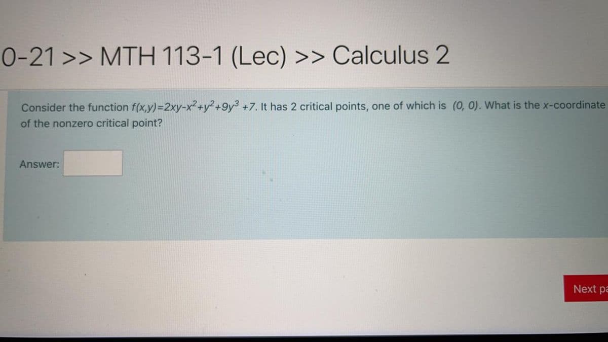 0-21 >> MTH 113-1 (Lec) >> Calculus 2
Consider the function f(x,y)=2xy-x² +y²+9y3 +7. It has 2 critical points, one of which is (0, 0). What is the x-coordinate
of the nonzero critical point?
Answer:
Next pa
