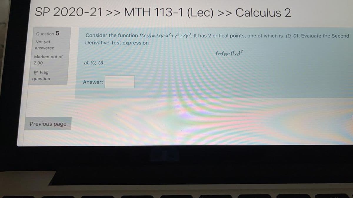SP 2020-21 >> MTH 113-1 (Lec) >> Calculus 2
Question 5
Consider the function f(x,y)=2xy-x2+y² +7y%. It has 2 critical points, one of which is (0, 0). Evaluate the Second
Derivative Test expression
Not yet
answered
fxxfyy-(fxy)²
Marked out of
2.00
at (0, 0).
P Flag
question
Answer:
Previous page
