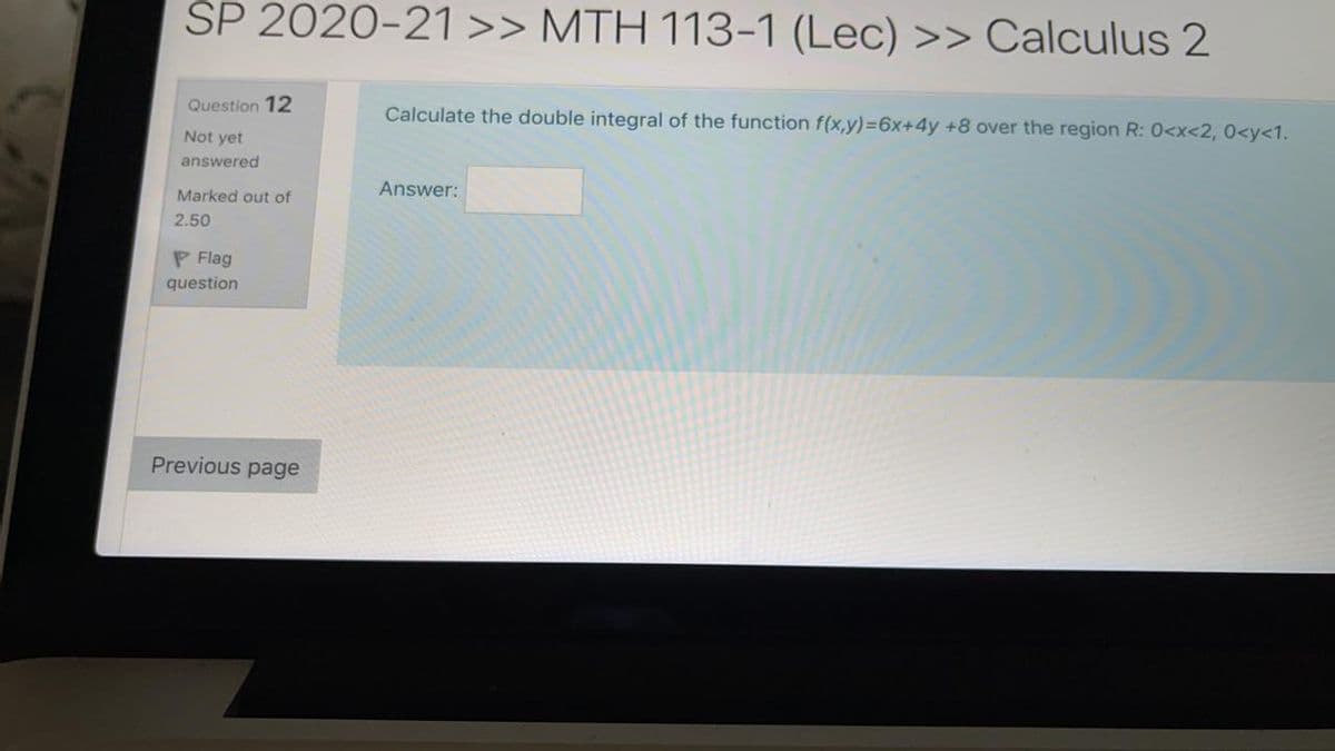 SP 2020-21 >> MTH 113-1 (Lec) >> Calculus 2
Question 12
Calculate the double integral of the function f(x,y)=6x+4y +8 over the region R: 0<x<2, 0<y<1.
Not yet
answered
Answer:
Marked out of
2.50
P Flag
question
Previous page
