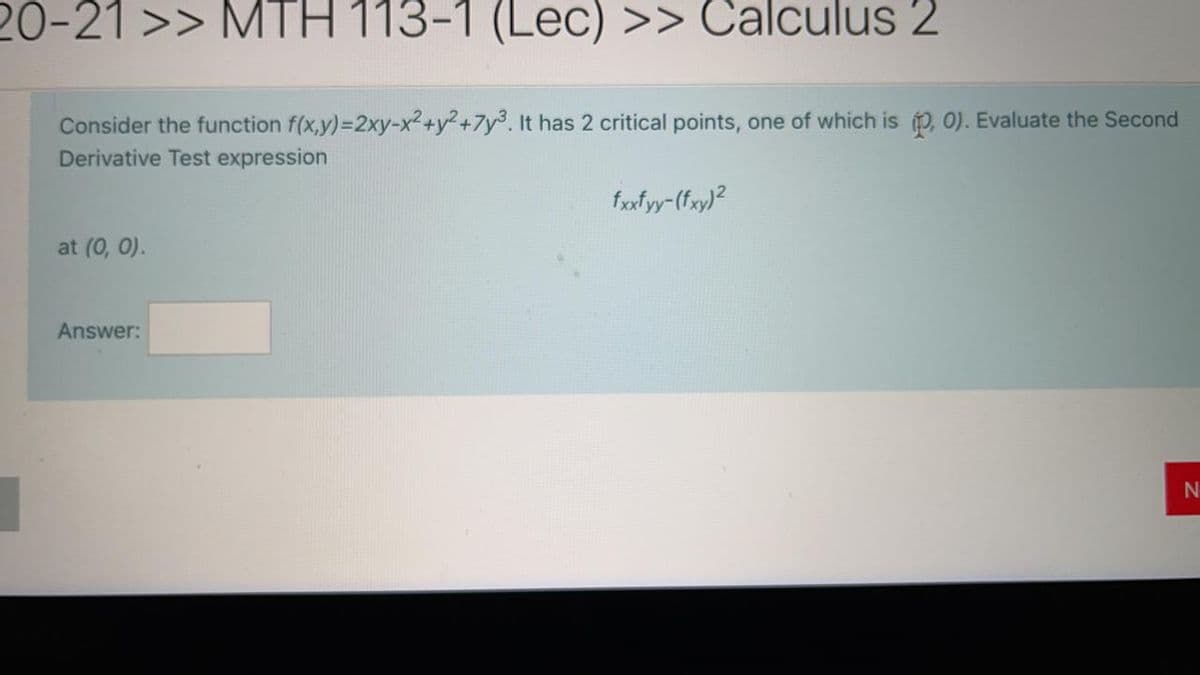 20-21 >> MTH 113-1 (Lec) >> Calculus 2
Consider the function f(x,y)=2xy-x2+y2+7y3. It has 2 critical points, one of which is , 0). Evaluate the Second
Derivative Test expression
fxfyy-(fxy)?
at (0, 0).
Answer:
N
